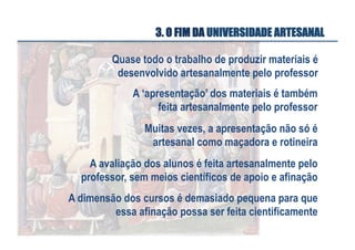 3. O FIM DA UNIVERSIDADE ARTESANAL
Quase todo o trabalho de produzir materiais é
desenvolvido artesanalmente pelo professor
A ‘apresentação’ dos materiais é também
feita artesanalmente pelo professor
Muitas vezes, a apresentação não só é
artesanal como maçadora e rotineira
A avaliação dos alunos é feita artesanalmente pelo
professor, sem meios científicos de apoio e afinação
A dimensão dos cursos é demasiado pequena para que
essa afinação possa ser feita cientificamente

 