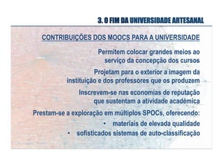 3. O FIM DA UNIVERSIDADE ARTESANAL
CONTRIBUIÇÕES DOS MOOCS PARA A UNIVERSIDADE
Permitem colocar grandes meios ao
serviço da concepção dos cursos
Projetam para o exterior a imagem da
instituição e dos professores que os produzem
Inscrevem-se nas economias de reputação
que sustentam a atividade académica
Prestam-se a exploração em múltiplos SPOCs, oferecendo:
•  materiais de elevada qualidade
•  sofisticados sistemas de auto-classificação

 