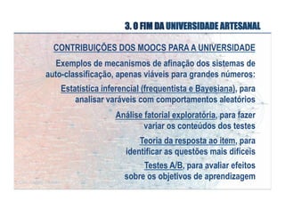 3. O FIM DA UNIVERSIDADE ARTESANAL
CONTRIBUIÇÕES DOS MOOCS PARA A UNIVERSIDADE
Exemplos de mecanismos de afinação dos sistemas de
auto-classificação, apenas viáveis para grandes números:
Estatística inferencial (frequentista e Bayesiana), para
analisar varáveis com comportamentos aleatórios
Análise fatorial exploratória, para fazer
variar os conteúdos dos testes
Teoria da resposta ao item, para
identificar as questões mais difíceis
Testes A/B, para avaliar efeitos
sobre os objetivos de aprendizagem

 