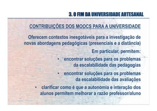 3. O FIM DA UNIVERSIDADE ARTESANAL
CONTRIBUIÇÕES DOS MOOCS PARA A UNIVERSIDADE
Oferecem contextos inesgotáveis para a investigação de
novas abordagens pedagógicas (presenciais e a distância)
Em particular, permitem:
•  encontrar soluções para os problemas
da escalabilidade das pedagogias
•  encontrar soluções para os problemas
da escalabilidade das avaliações
•  clarificar como é que a autonomia e interação dos
alunos permitem melhorar a razão professor/aluno

 