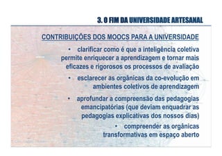 3. O FIM DA UNIVERSIDADE ARTESANAL
CONTRIBUIÇÕES DOS MOOCS PARA A UNIVERSIDADE
•  clarificar como é que a inteligência coletiva
permite enriquecer a aprendizagem e tornar mais
eficazes e rigorosos os processos de avaliação
•  esclarecer as orgânicas da co-evolução em
ambientes coletivos de aprendizagem
•  aprofundar a compreensão das pedagogias
emancipatórias (que deviam enquadrar as
pedagogias explicativas dos nossos dias)
•  compreender as orgânicas
transformativas em espaço aberto

 