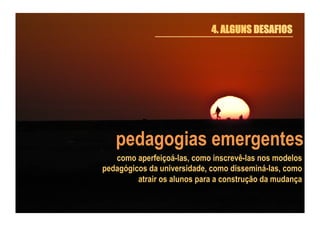 4. ALGUNS DESAFIOS

pedagogias emergentes
como aperfeiçoá-las, como inscrevê-las nos modelos
pedagógicos da universidade, como disseminá-las, como
atrair os alunos para a construção da mudança

 