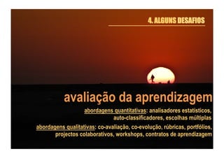 4. ALGUNS DESAFIOS

avaliação da aprendizagem
abordagens quantitativas: analisadores estatísticos,
auto-classificadores, escolhas múltiplas
abordagens qualitativas: co-avaliação, co-evolução, rúbricas, portfólios,
projectos colaborativos, workshops, contratos de aprendizagem

 
