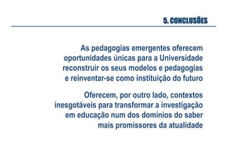 5. CONCLUSÕES

As pedagogias emergentes oferecem
oportunidades únicas para a Universidade
reconstruir os seus modelos e pedagogias
e reinventar-se como instituição do futuro
Oferecem, por outro lado, contextos
inesgotáveis para transformar a investigação
em educação num dos domínios do saber
mais promissores da atualidade

 