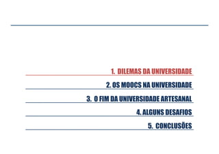 1. DILEMAS DA UNIVERSIDADE
2. OS MOOCS NA UNIVERSIDADE
3. O FIM DA UNIVERSIDADE ARTESANAL
4. ALGUNS DESAFIOS
5. CONCLUSÕES

 