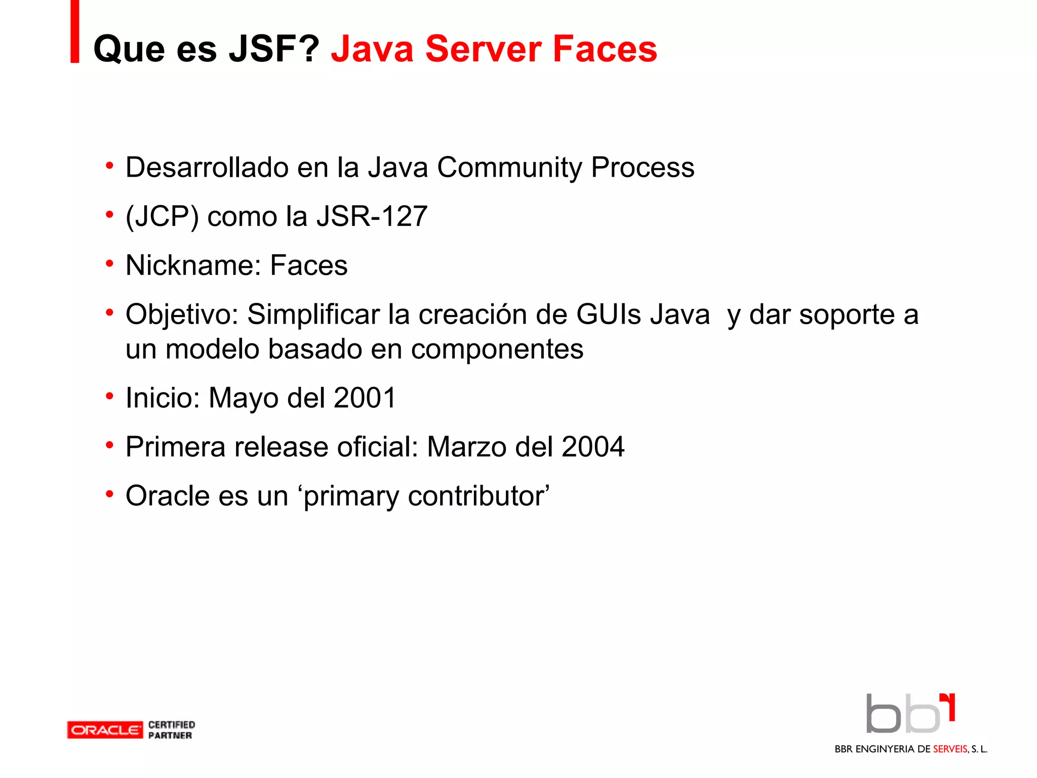 Que es JSF?  Java Server Faces Desarrollado en la Java Community Process (JCP) como la JSR-127 Nickname: Faces Objetivo: Simplificar la creación de GUIs Java  y dar soporte a un modelo basado en componentes Inicio: Mayo del 2001 Primera release oficial: Marzo del 2004 Oracle es un ‘primary contributor’ 