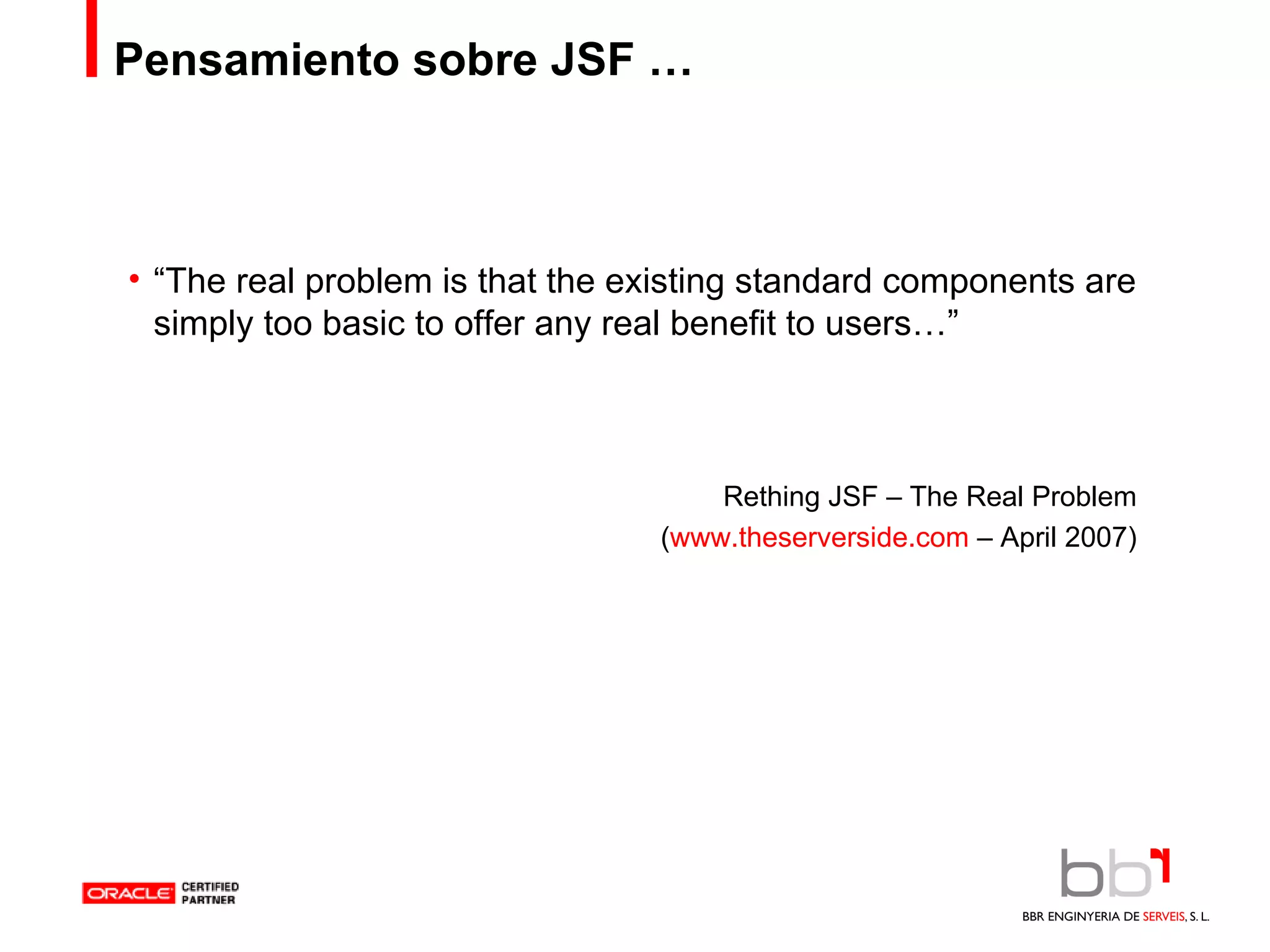 Pensamiento sobre JSF … “ The real problem is that the existing standard components are simply too basic to offer any real benefit to users…” Rething JSF – The Real Problem ( www.theserverside.com  – April 2007) 
