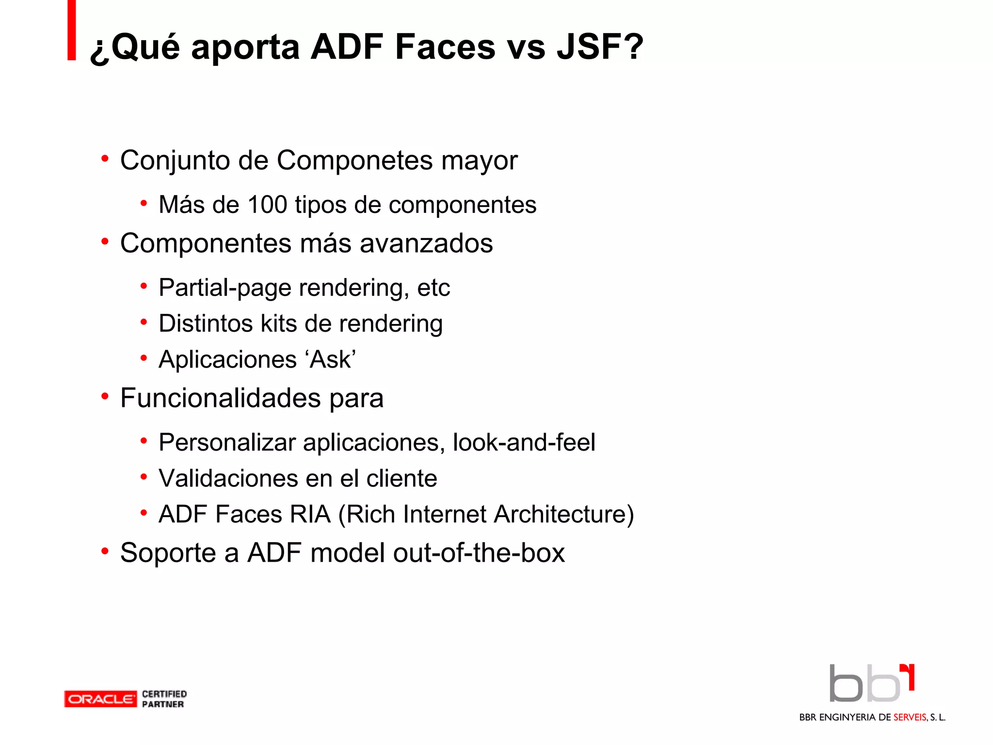¿Qué aporta ADF Faces vs JSF? Conjunto de Componetes mayor Más de 100 tipos de componentes Componentes más avanzados Partial-page rendering, etc Distintos kits de rendering Aplicaciones ‘Ask’ Funcionalidades para Personalizar aplicaciones, look-and-feel Validaciones en el cliente ADF Faces RIA (Rich Internet Architecture) Soporte a ADF model out-of-the-box 