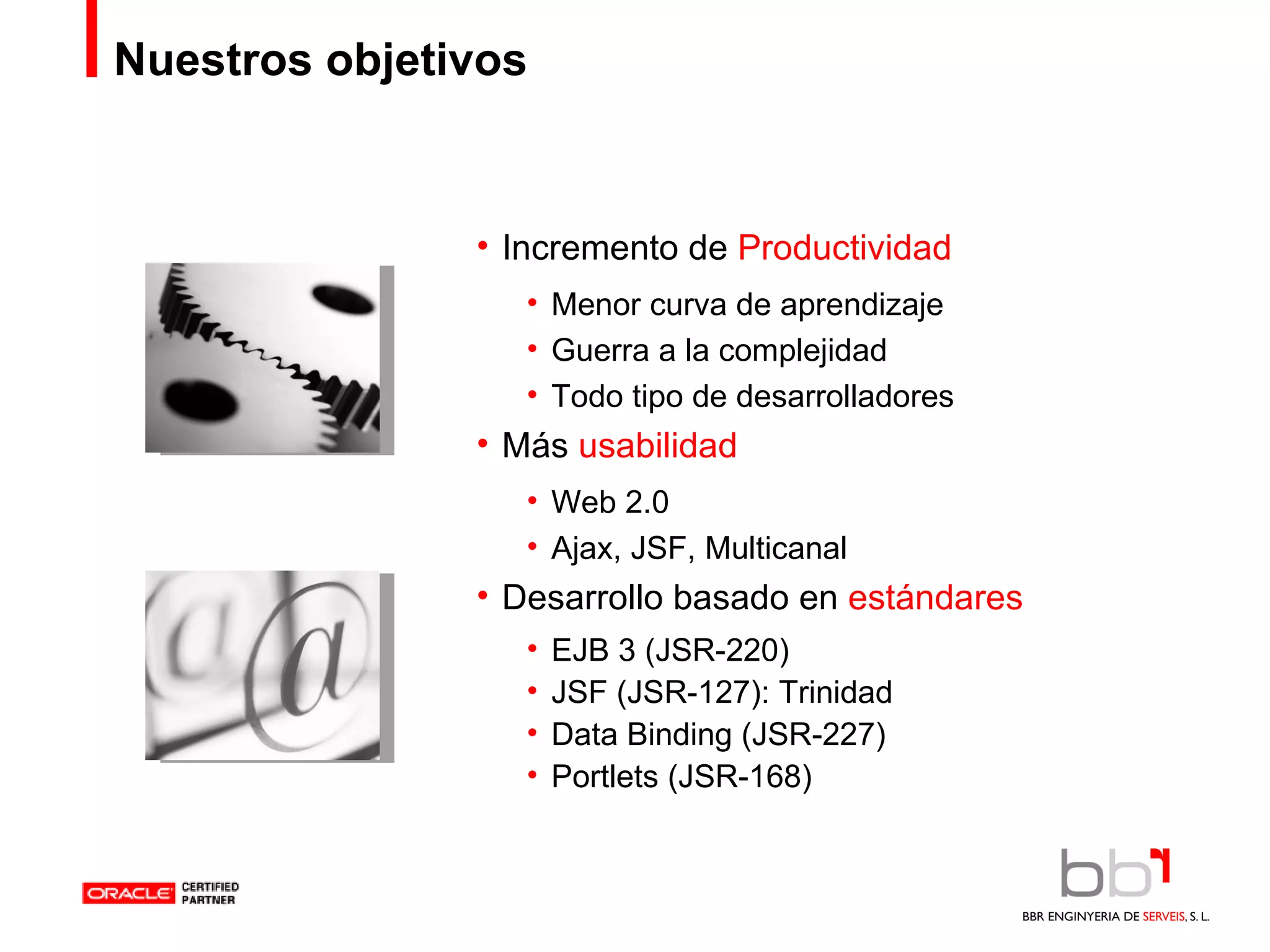 Nuestros objetivos Incremento de  Productividad Menor curva de aprendizaje Guerra a la complejidad Todo tipo de desarrolladores Más  usabilidad Web 2.0 Ajax, JSF, Multicanal Desarrollo basado en  estándares EJB 3 (JSR-220) JSF (JSR-127): Trinidad Data Binding (JSR-227) Portlets (JSR-168) 