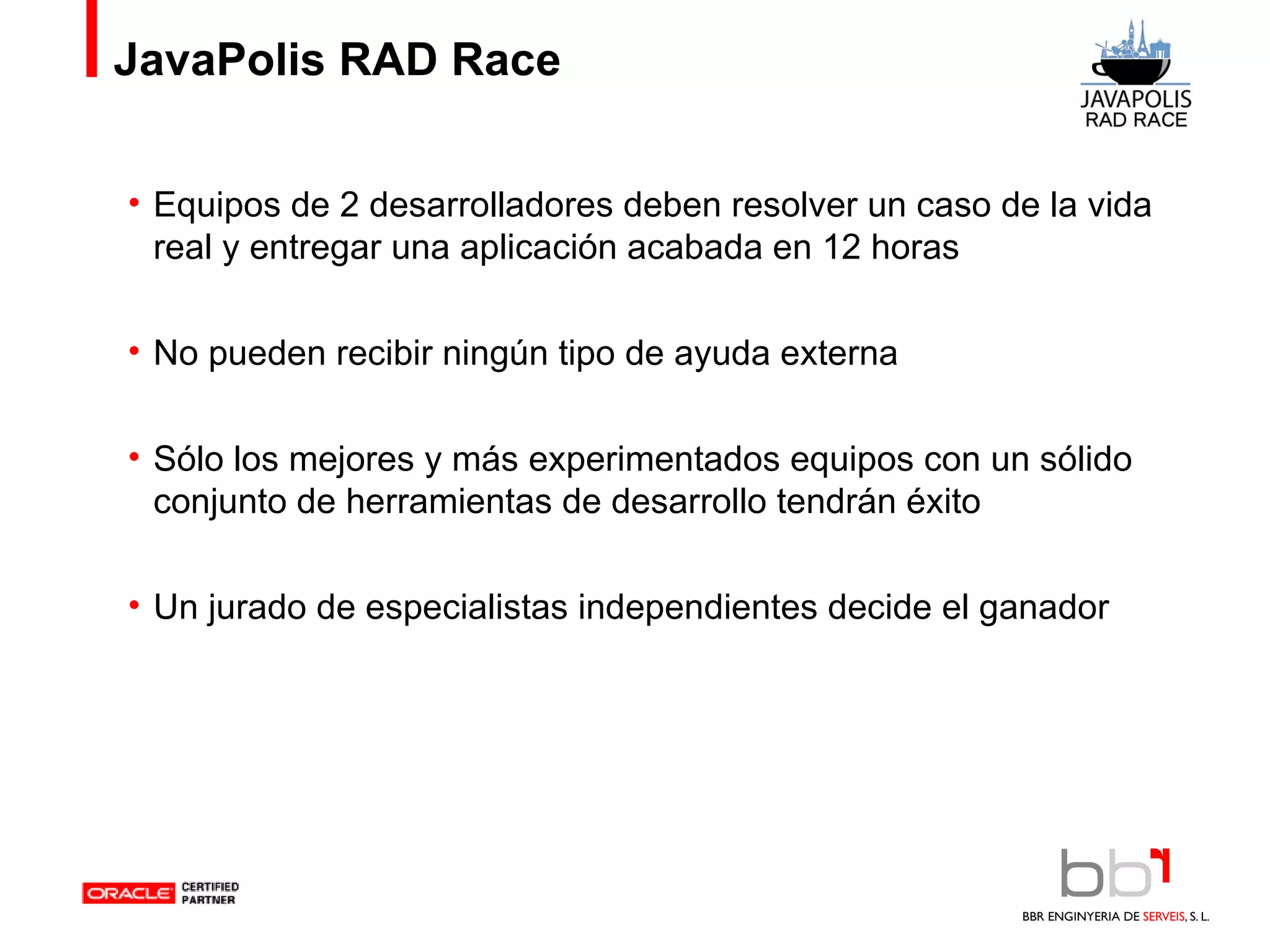 JavaPolis RAD Race Equipos de 2 desarrolladores deben resolver un caso de la vida real y entregar una aplicación acabada en 12 horas No pueden recibir ningún tipo de ayuda externa Sólo los mejores y más experimentados equipos con un sólido conjunto de herramientas de desarrollo tendrán éxito Un jurado de especialistas independientes decide el ganador 