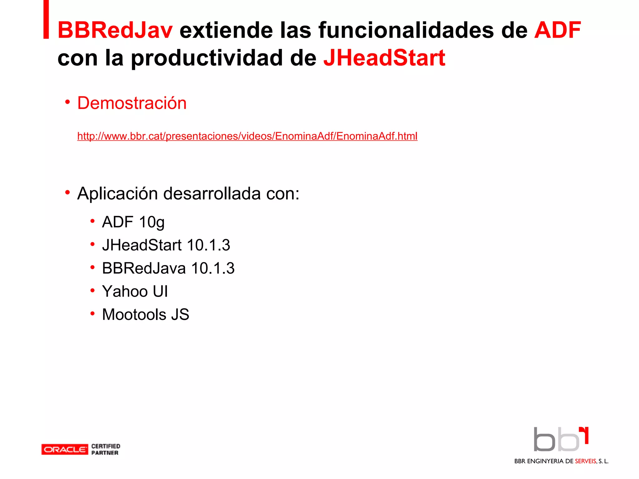 BBRedJav  extiende las funcionalidades de  ADF  con   la productividad de  JHeadStart Demostración Aplicación desarrollada con: ADF 10g JHeadStart 10.1.3 BBRedJava 10.1.3 Yahoo UI Mootools JS http://www.bbr.cat/presentaciones/videos/EnominaAdf/EnominaAdf.html 