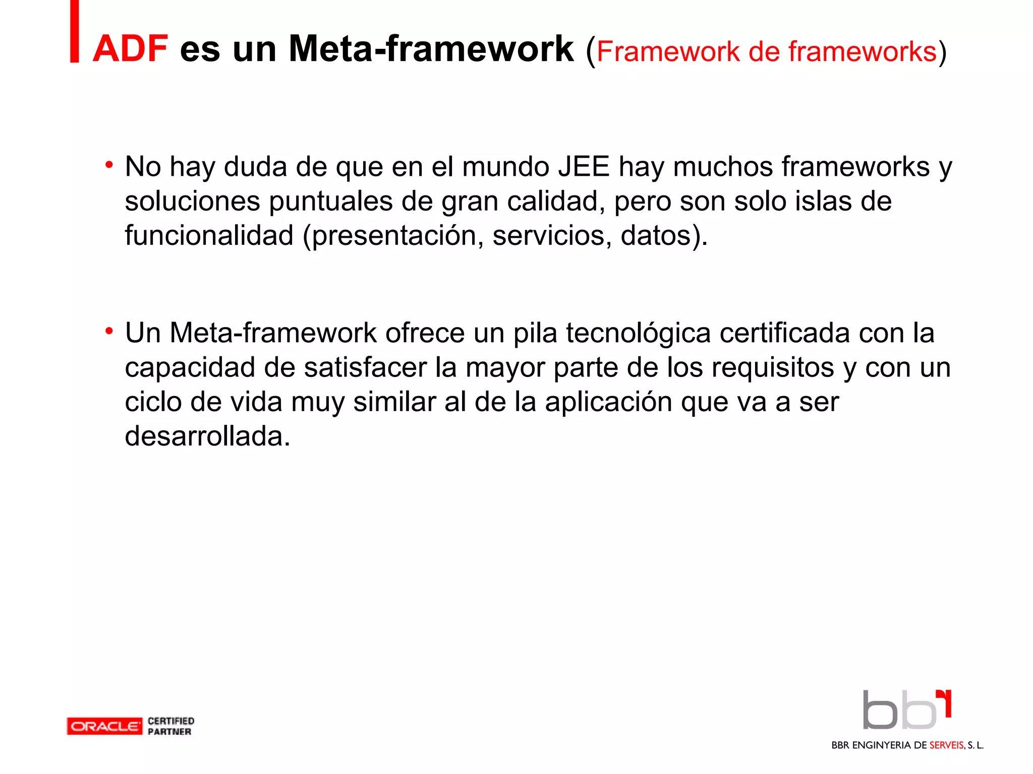 ADF  es un Meta-framework   ( Framework de frameworks ) No  hay duda de que en el mundo JEE hay muchos frameworks y soluciones puntuales de gran calidad, pero son solo islas de funcionalidad (presentación, servicios, datos). Un Meta-framework ofrece un pila tecnológica certificada con la capacidad de satisfacer la mayor parte de los requisitos y con un ciclo de vida muy similar al de la aplicación que va a ser desarrollada. 