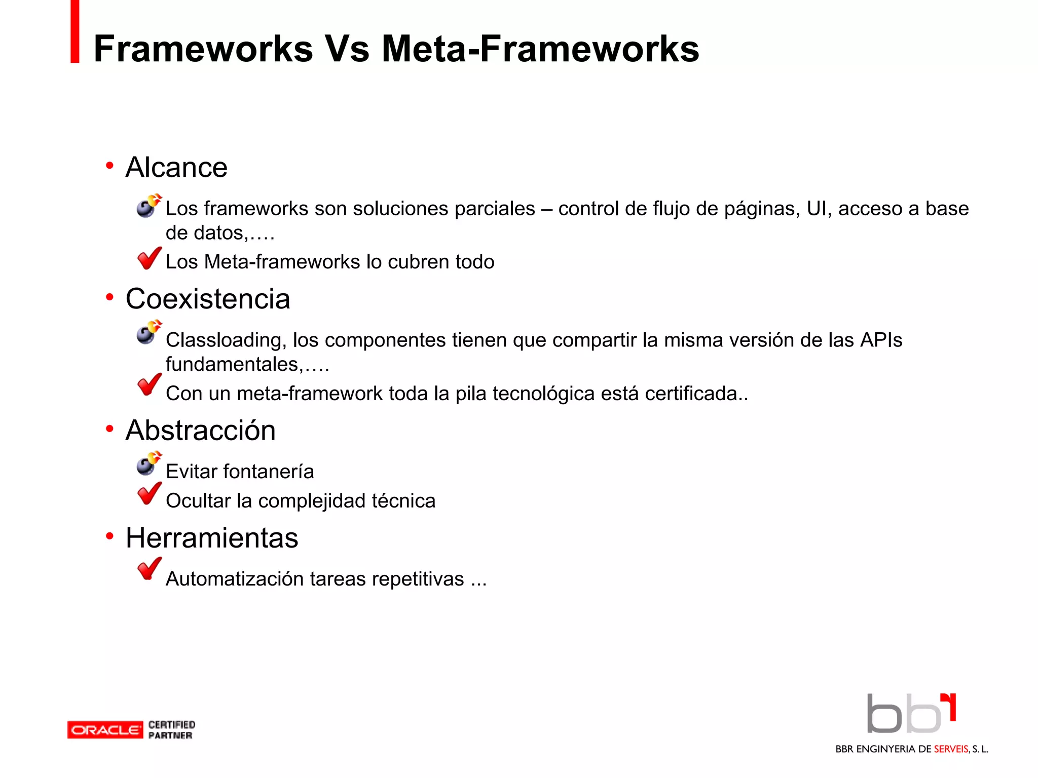 Frameworks Vs Meta-Frameworks Alcance Los frameworks son soluciones parciales – control de flujo de páginas, UI, acceso a base de datos,…. Los Meta-frameworks lo cubren todo Coexistencia Classloading, los componentes tienen que compartir la misma versión de las APIs fundamentales,…. Con un meta-framework toda la pila tecnológica está certificada.. Abstracción Evitar fontanería Ocultar la complejidad técnica Herramientas Automatización tareas repetitivas ... 