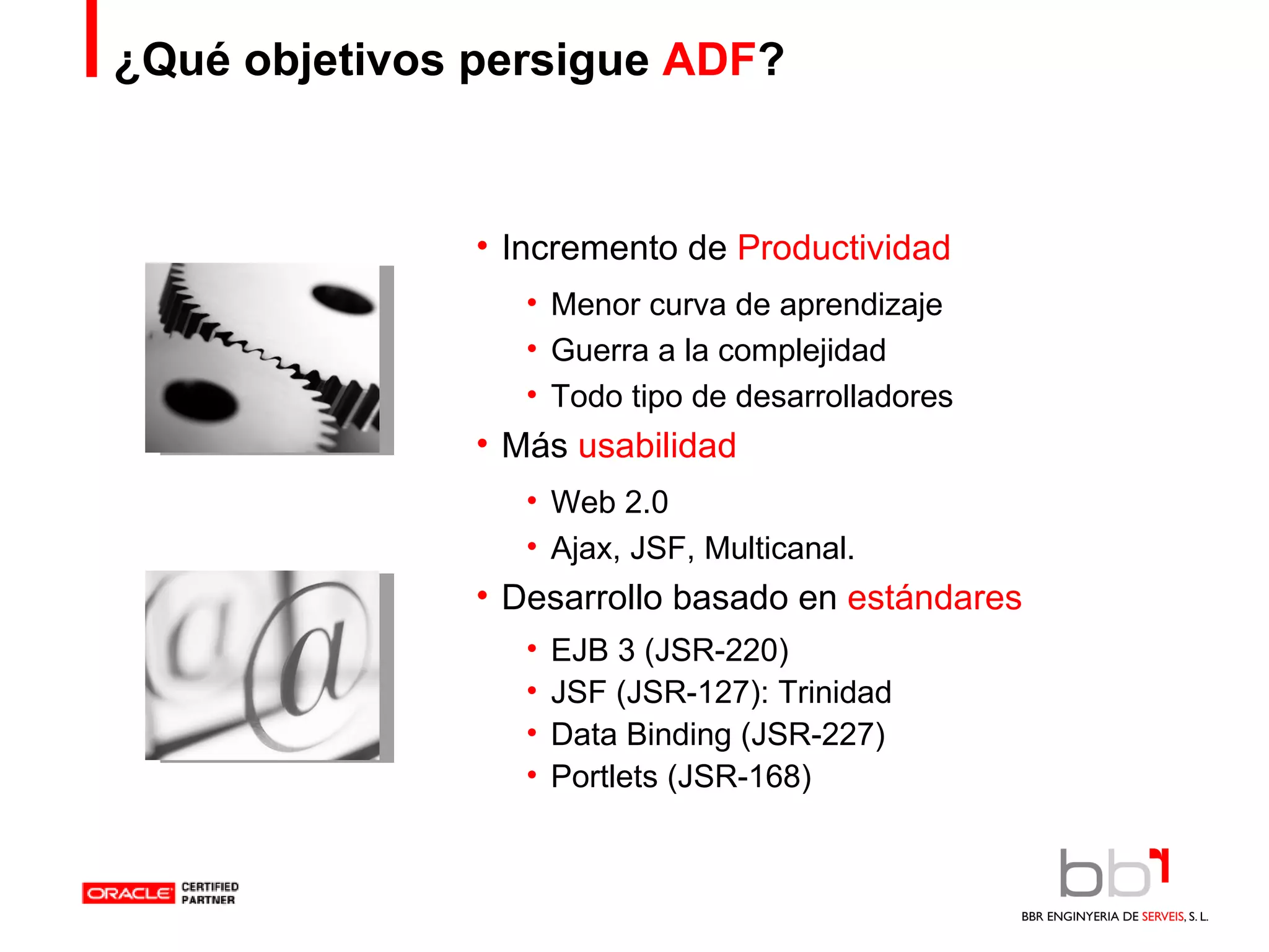 ¿Qué objetivos persigue  ADF ? Incremento de  Productividad Menor curva de aprendizaje Guerra a la complejidad Todo tipo de desarrolladores Más  usabilidad Web 2.0 Ajax, JSF, Multicanal. Desarrollo basado en  estándares EJB 3 (JSR-220) JSF (JSR-127): Trinidad Data Binding (JSR-227) Portlets (JSR-168) 