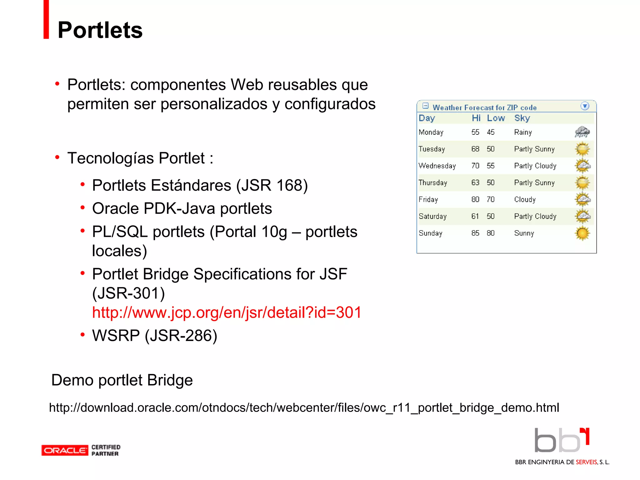 Portlets Portlets: componentes Web reusables que permiten ser personalizados y configurados Tecnologías Portlet : Portlets Estándares (JSR 168) Oracle PDK-Java portlets PL/SQL portlets (Portal 10g – portlets locales) Portlet Bridge Specifications for JSF (JSR-301)  http://www.jcp.org/en/jsr/detail?id=301 WSRP (JSR-286) http://download.oracle.com/otndocs/tech/webcenter/files/owc_r11_portlet_bridge_demo.html Demo portlet Bridge 