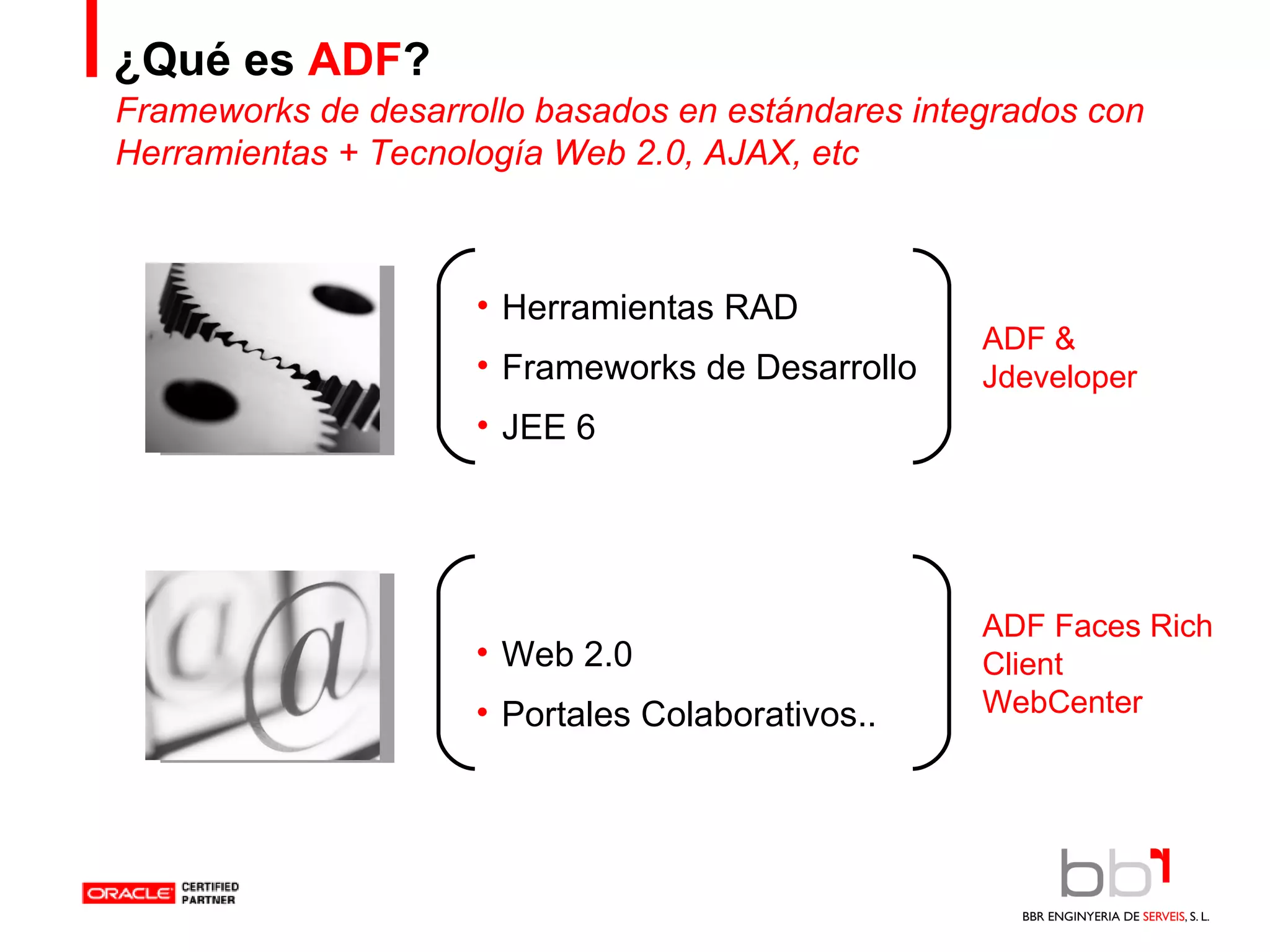 ¿Qué es  ADF ? Herramientas RAD Frameworks de Desarrollo JEE 6 Web 2.0 Portales Colaborativos.. Frameworks de desarrollo basados en estándares integrados con Herramientas + Tecnología Web 2.0, AJAX, etc ADF & Jdeveloper ADF Faces Rich Client WebCenter 