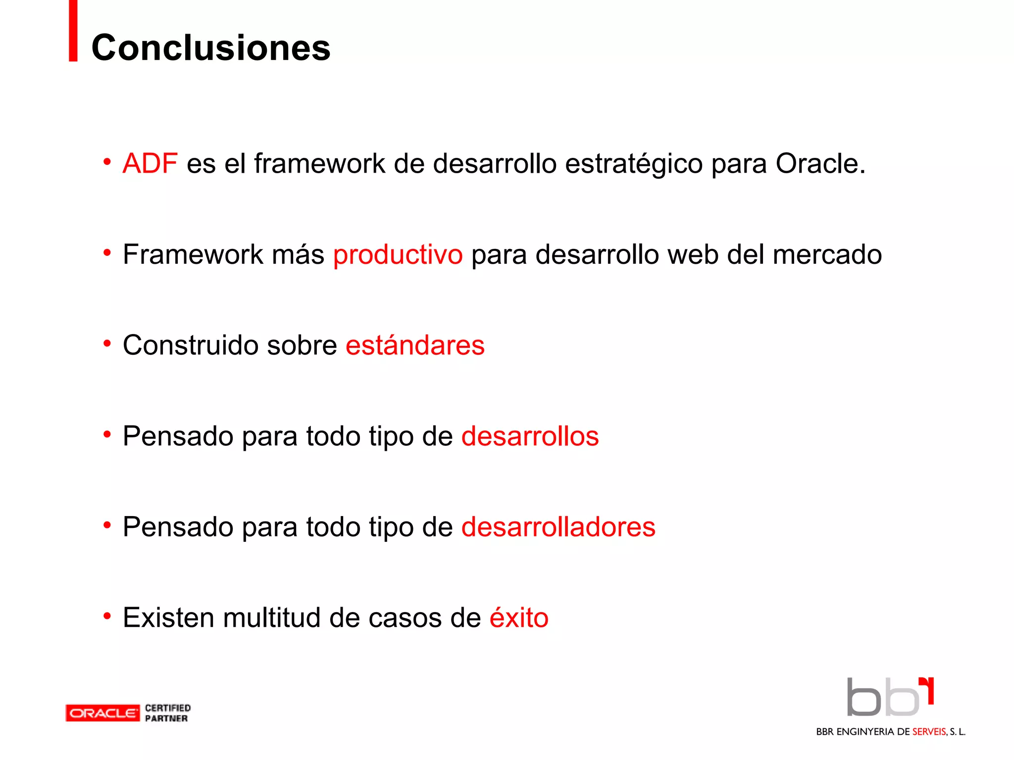 Conclusiones ADF  es el framework de desarrollo estratégico para Oracle. Framework más  productivo  para desarrollo web del mercado Construido sobre  estándares Pensado para todo tipo de  desarrollos Pensado para todo tipo de  desarrolladores Existen multitud de casos de  éxito 