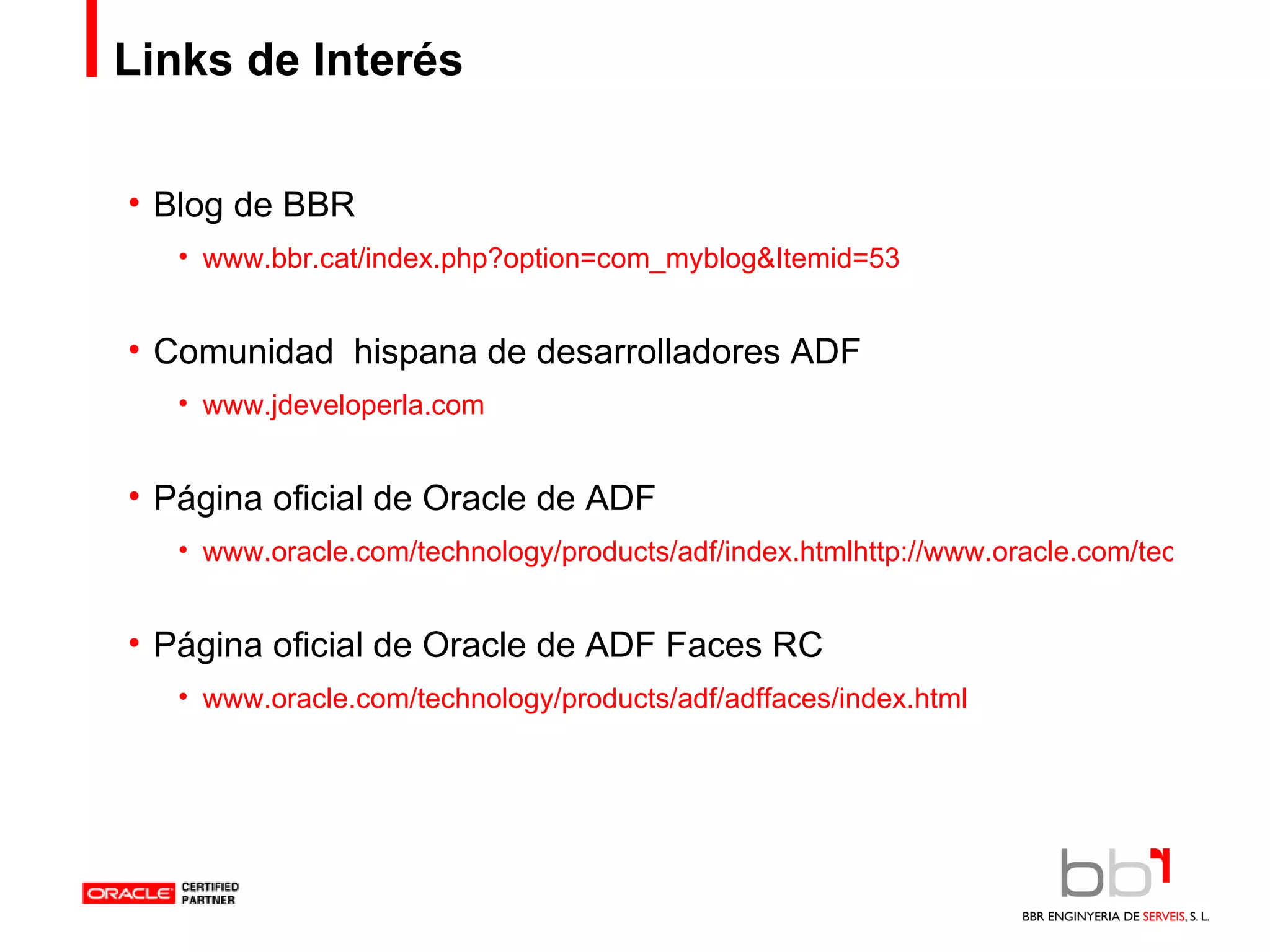 Links de Interés Blog de BBR www.bbr.cat/index.php?option=com_myblog&Itemid=53 Comunidad  hispana de desarrolladores ADF www.jdeveloperla.com Página oficial de Oracle de ADF www.oracle.com/technology/products/adf/index.htmlhttp://www.oracle.com/technology/products/adf/index.html Página oficial de Oracle de ADF Faces RC www.oracle.com/technology/products/adf/adffaces/index.html 