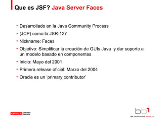 Que es JSF?  Java Server Faces Desarrollado en la Java Community Process (JCP) como la JSR-127 Nickname: Faces Objetivo: Simplificar la creación de GUIs Java  y dar soporte a un modelo basado en componentes Inicio: Mayo del 2001 Primera release oficial: Marzo del 2004 Oracle es un ‘primary contributor’ 