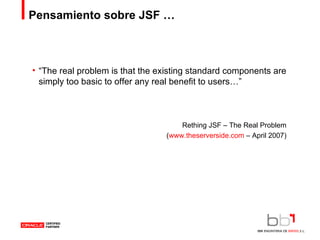 Pensamiento sobre JSF … “ The real problem is that the existing standard components are simply too basic to offer any real benefit to users…” Rething JSF – The Real Problem ( www.theserverside.com  – April 2007) 