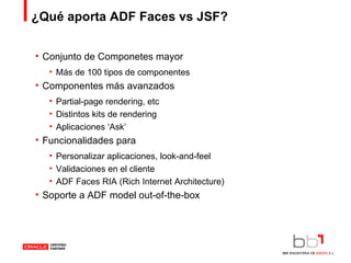 ¿Qué aporta ADF Faces vs JSF? Conjunto de Componetes mayor Más de 100 tipos de componentes Componentes más avanzados Partial-page rendering, etc Distintos kits de rendering Aplicaciones ‘Ask’ Funcionalidades para Personalizar aplicaciones, look-and-feel Validaciones en el cliente ADF Faces RIA (Rich Internet Architecture) Soporte a ADF model out-of-the-box 