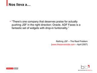 Nos lleva a… “ There’s one company that deserves praise for actually pushing JSF in the right direction: Oracle. ADF Faces is a fantastic set of widgets with drop-in funtionality.” Rething JSF – The Real Problem ( www.theserverside.com  – April 2007) 