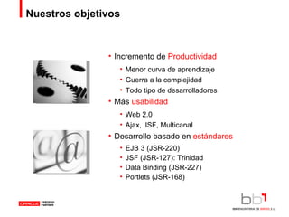 Nuestros objetivos Incremento de  Productividad Menor curva de aprendizaje Guerra a la complejidad Todo tipo de desarrolladores Más  usabilidad Web 2.0 Ajax, JSF, Multicanal Desarrollo basado en  estándares EJB 3 (JSR-220) JSF (JSR-127): Trinidad Data Binding (JSR-227) Portlets (JSR-168) 