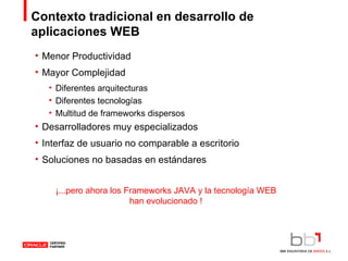 Contexto tradicional en desarrollo de aplicaciones WEB Menor Productividad Mayor Complejidad Diferentes arquitecturas Diferentes tecnologías Multitud de frameworks dispersos Desarrolladores muy especializados Interfaz de usuario no comparable a escritorio Soluciones no basadas en estándares ¡...pero ahora los Frameworks JAVA y la tecnología WEB han evolucionado ! 