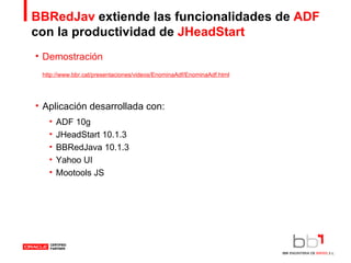 BBRedJav  extiende las funcionalidades de  ADF  con   la productividad de  JHeadStart Demostración Aplicación desarrollada con: ADF 10g JHeadStart 10.1.3 BBRedJava 10.1.3 Yahoo UI Mootools JS http://www.bbr.cat/presentaciones/videos/EnominaAdf/EnominaAdf.html 