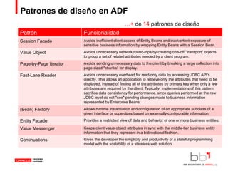 Patrones de diseño en ADF … +  de  14  patrones de diseño Patrón Funcionalidad Session Facade Avoids inefficient client access of Entity Beans and inadvertent exposure of sensitive business information by wrapping Entity Beans with a Session Bean. Value Object Avoids unnecessary network round-trips by creating one-off "transport" objects to group a set of related attributes needed by a client program. Page-by-Page Iterator Avoids sending unnecessary data to the client by breaking a large collection into page-sized "chunks" for display. Fast-Lane Reader Avoids unnecessary overhead for read-only data by accessing JDBC API's directly. This allows an application to retrieve only the attributes that need to be displayed, instead of finding all of the attributes by primary key when only a few attributes are required by the client. Typically, implementations of this pattern sacrifice data consistency for performance, since queries performed at the raw JDBC level do not "see" pending changes made to business information represented by Enterprise Beans. (Bean) Factory Allows runtime instantiation and configuration of an appropriate subclass of a given interface or superclass based on externally-configurable information. Entity Facade Provides a restricted view of data and behavior of one or more business entities. Value Messenger Keeps client value object attributes in sync with the middle-tier business entity information that they represent in a bidirectional fashion. Continuations Gives the developer the simplicity and productivity of a stateful programming model with the scalability of a stateless web solution 