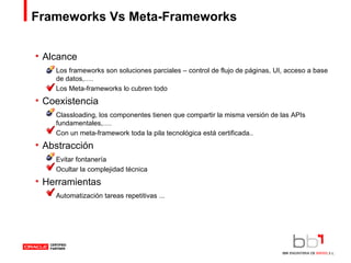 Frameworks Vs Meta-Frameworks Alcance Los frameworks son soluciones parciales – control de flujo de páginas, UI, acceso a base de datos,…. Los Meta-frameworks lo cubren todo Coexistencia Classloading, los componentes tienen que compartir la misma versión de las APIs fundamentales,…. Con un meta-framework toda la pila tecnológica está certificada.. Abstracción Evitar fontanería Ocultar la complejidad técnica Herramientas Automatización tareas repetitivas ... 