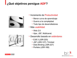 ¿Qué objetivos persigue  ADF ? Incremento de  Productividad Menor curva de aprendizaje Guerra a la complejidad Todo tipo de desarrolladores Más  usabilidad Web 2.0 Ajax, JSF, Multicanal. Desarrollo basado en  estándares EJB 3 (JSR-220) JSF (JSR-127): Trinidad Data Binding (JSR-227) Portlets (JSR-168) 