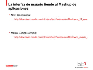La interfaz de usuario tiende al Mashup de aplicaciones Next Generation: http://download.oracle.com/otndocs/tech/webcenter/files/owcs_11_oow06_viewlet.html Matrix Social NetWork: http://download.oracle.com/otndocs/tech/webcenter/files/owcs_matrix_demo_viewlet_swf.html 