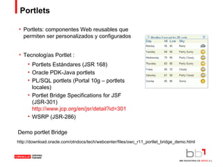 Portlets Portlets: componentes Web reusables que permiten ser personalizados y configurados Tecnologías Portlet : Portlets Estándares (JSR 168) Oracle PDK-Java portlets PL/SQL portlets (Portal 10g – portlets locales) Portlet Bridge Specifications for JSF (JSR-301)  http://www.jcp.org/en/jsr/detail?id=301 WSRP (JSR-286) http://download.oracle.com/otndocs/tech/webcenter/files/owc_r11_portlet_bridge_demo.html Demo portlet Bridge 