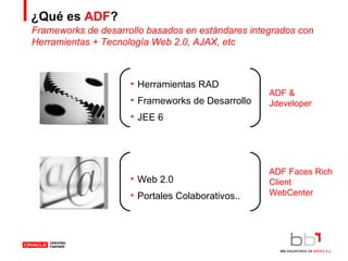 ¿Qué es  ADF ? Herramientas RAD Frameworks de Desarrollo JEE 6 Web 2.0 Portales Colaborativos.. Frameworks de desarrollo basados en estándares integrados con Herramientas + Tecnología Web 2.0, AJAX, etc ADF & Jdeveloper ADF Faces Rich Client WebCenter 