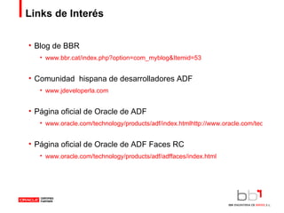 Links de Interés Blog de BBR www.bbr.cat/index.php?option=com_myblog&Itemid=53 Comunidad  hispana de desarrolladores ADF www.jdeveloperla.com Página oficial de Oracle de ADF www.oracle.com/technology/products/adf/index.htmlhttp://www.oracle.com/technology/products/adf/index.html Página oficial de Oracle de ADF Faces RC www.oracle.com/technology/products/adf/adffaces/index.html 