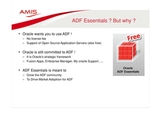 ADF Essentials ? But why ? 
• Oracle wants you to use ADF ! 
– No license fee 
– Support of Open Source Application Servers (also free) 
• Oracle is still committed to ADF ! 
– It is Oracle’s strategic framework 
– Fusion Apps, Enterprise Manager, My oracle Support….. 
• ADF Essentials is meant to 
– Grow the ADF community 
– To Drive Market Adoptiion for ADF 
 
