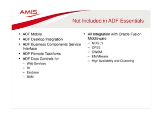 Not Included in ADF Essentials 
• ADF Mobile 
• ADF Desktop Integration 
• ADF Business Components Service 
Interface 
• ADF Remote Taskflows 
• ADF Data Controls for 
– Web Services 
– BI 
– Essbase 
– BAM 
• All Integration with Oracle Fusion 
Middleware: 
– MDS (*) 
– OPSS 
– OWSM 
– EM/Mbeans 
– High Availablitiy and Clustering 
 
