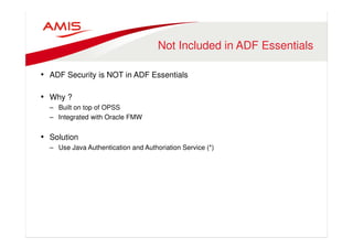 Not Included in ADF Essentials 
• ADF Security is NOT in ADF Essentials 
• Why ? 
– Built on top of OPSS 
– Integrated with Oracle FMW 
• Solution 
– Use Java Authentication and Authoriation Service (*) 
 