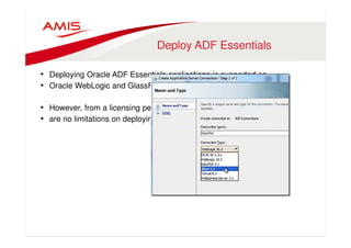 Deploy ADF Essentials 
• Deploying Oracle ADF Essentials applications is supported on 
• Oracle WebLogic and GlassFish 
• However, from a licensing perspective there 
• are no limitations on deploying on other Java EE server 
 