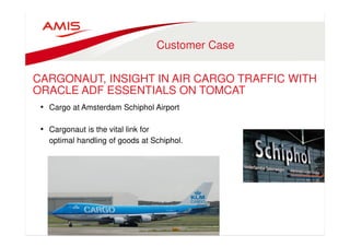 Customer Case 
CARGONAUT, INSIGHT IN AIR CARGO TRAFFIC WITH 
ORACLE ADF ESSENTIALS ON TOMCAT 
• Cargo at Amsterdam Schiphol Airport 
• Cargonaut is the vital link for 
optimal handling of goods at Schiphol. 
 