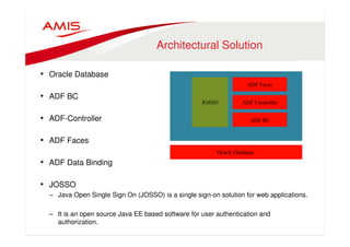 Architectural Solution 
• Oracle Database 
• ADF BC 
• ADF-Controller 
• ADF Faces 
• ADF Data Binding 
• JOSSO 
– Java Open Single Sign On (JOSSO) is a single sign-on solution for web applications. 
– It is an open source Java EE based software for user authentication and 
authorization. 
 