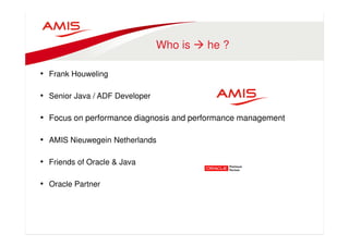 Who is  he ? 
• Frank Houweling 
• Senior Java / ADF Developer 
• Focus on performance diagnosis and performance management 
• AMIS Nieuwegein Netherlands 
• Friends of Oracle  Java 
• Oracle Partner 
 