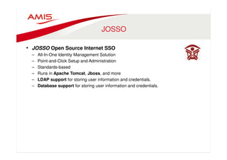 JOSSO 
• JOSSO Open Source Internet SSO 
– All-In-One Identity Management Solution 
– Point-and-Click Setup and Administration 
– Standards-based 
– Runs in Apache Tomcat, Jboss, and more 
– LDAP support for storing user information and credentials. 
– Database support for storing user information and credentials. 
