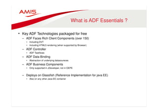 What is ADF Essentials ? 
• Key ADF Technologies packaged for free 
– ADF Faces Rich Client Components (over 150) 
• Including DVT 
• Including HTML5 rendering (when supported by Browser) 
– ADF Controller 
• ADF Taskflows 
– ADF Data Binding 
• Abstraction of underlying datasoureces 
– ADF Business Components 
• Only supported in JDeveloper, not in OEPE 
– Deploys on Glassfish (Reference Implementation for java EE) 
• Also on any other Java EE container 
 
