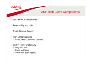 ADF Rich Client Components 
• 150+ HTML5 components 
• Accessibility and i18n 
• Touch Gesture Support 
• Rich UI Components 
– Charts, Maps, Calendars, Carousel 
• Built in Rich Functionality 
– Drag and Drop 
– Dialog and Popup 
– Active Data (push support) 
 