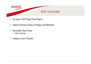 ADF Controller 
• On top of JSF Page Flow Engine 
• Define Process Flows of Pages and Methods 
• Reusable Task Flows 
– ADF Libraries 
• Diagram your Process 
 