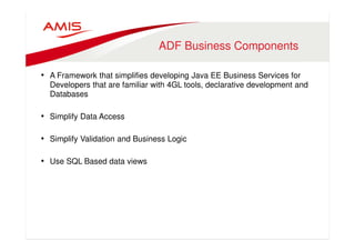 ADF Business Components 
• A Framework that simplifies developing Java EE Business Services for 
Developers that are familiar with 4GL tools, declarative development and 
Databases 
• Simplify Data Access 
• Simplify Validation and Business Logic 
• Use SQL Based data views 
 