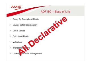 ADF BC – Ease of Life 
• Query By Example all Fields 
• Master Detail Coordination 
• List of Values 
• Calculated Fields 
• Validation 
• Transaction control 
• Locking and State Management 
 