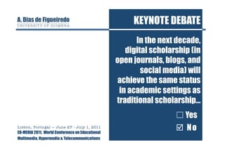 KEYNOTE DEBATE
                                                       In the next decade,
                                                    digital scholarship (in
                                                 open journals, blogs, and
                                                         social media) will
                                                 achieve the same status
                                                  in academic settings as
                                                 traditional scholarship…
                                                                   ☐ Yes
Lisbon, Portugal — June 27 - July 1, 2011
ED-MEDIA 2011, World Conference on Educational
                                                                   ☐ No
                                                                    No
Multimedia, Hypermedia & Telecommunications
 